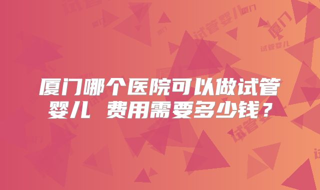 厦门哪个医院可以做试管婴儿 费用需要多少钱？