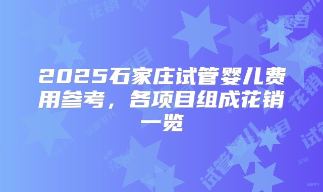 2025石家庄试管婴儿费用参考，各项目组成花销一览