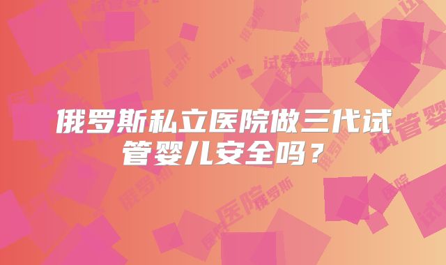 俄罗斯私立医院做三代试管婴儿安全吗？