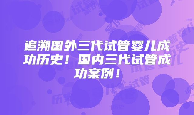 追溯国外三代试管婴儿成功历史!国内三代试管成功案例!