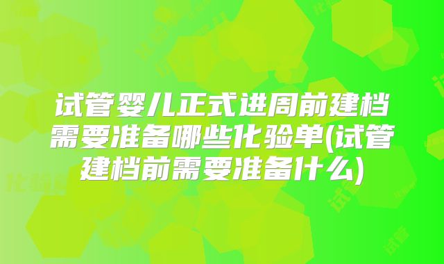 试管婴儿正式进周前建档需要准备哪些化验单(试管建档前需要准备什么)