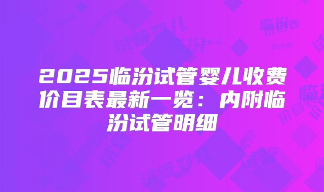 2025临汾试管婴儿收费价目表最新一览：内附临汾试管明细