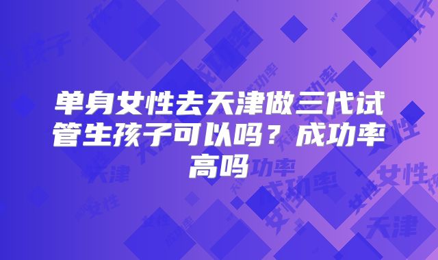 单身女性去天津做三代试管生孩子可以吗?成功率高吗