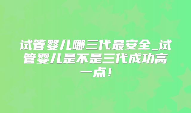 试管婴儿哪三代最安全_试管婴儿是不是三代成功高一点!