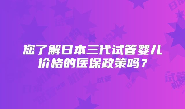 您了解日本三代试管婴儿价格的医保政策吗？
