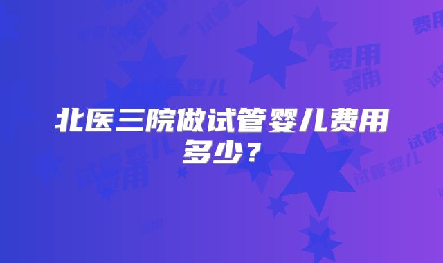 北医三院做试管婴儿费用多少？