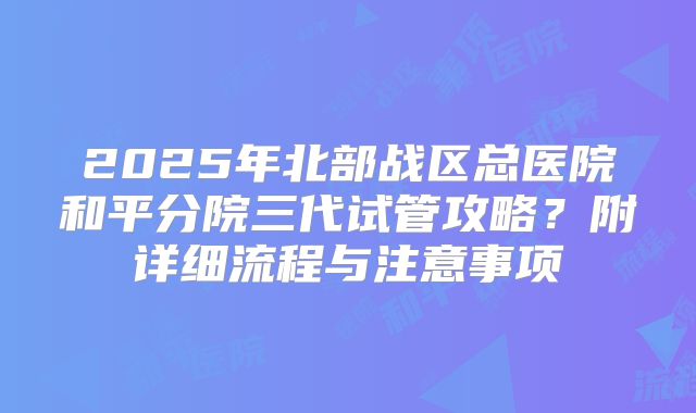 2025年北部战区总医院和平分院三代试管攻略?附详细流程与注意事项