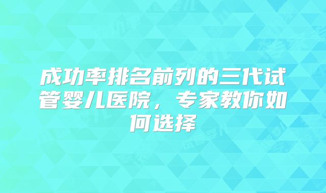 成功率排名前列的三代试管婴儿医院，专家教你如何选择