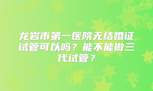 龙岩市第一医院无结婚证试管可以吗？能不能做三代试管？