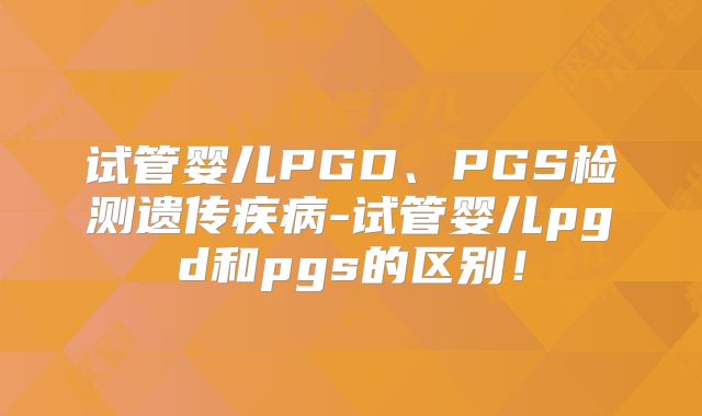 试管婴儿PGD、PGS检测遗传疾病-试管婴儿pgd和pgs的区别！