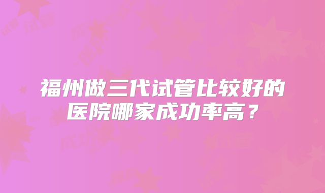 福州做三代试管比较好的医院哪家成功率高？
