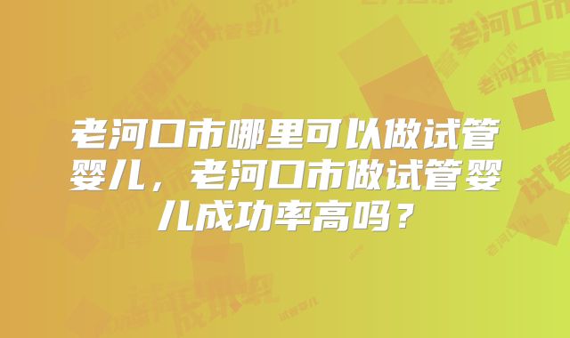 老河口市哪里可以做试管婴儿，老河口市做试管婴儿成功率高吗？