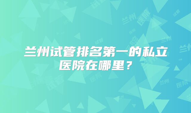 兰州试管排名第一的私立医院在哪里？