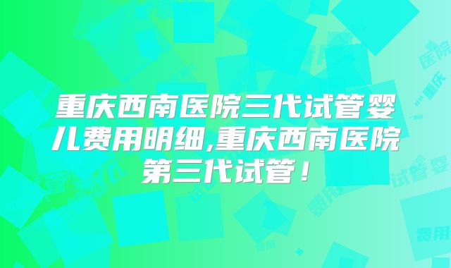 重庆西南医院三代试管婴儿费用明细,重庆西南医院第三代试管！