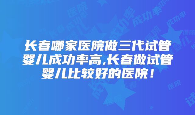长春哪家医院做三代试管婴儿成功率高,长春做试管婴儿比较好的医院！