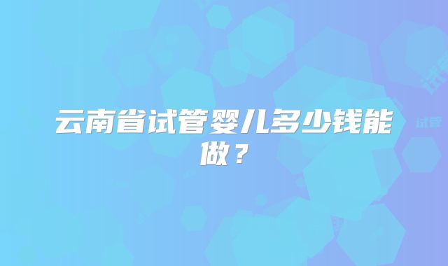 云南省试管婴儿多少钱能做？