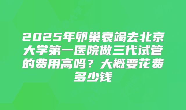 2025年卵巢衰竭去北京大学第一医院做三代试管的费用高吗?大概要花费多少钱