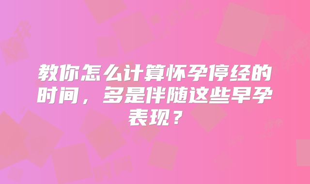 教你怎么计算怀孕停经的时间,多是伴随这些早孕表现?