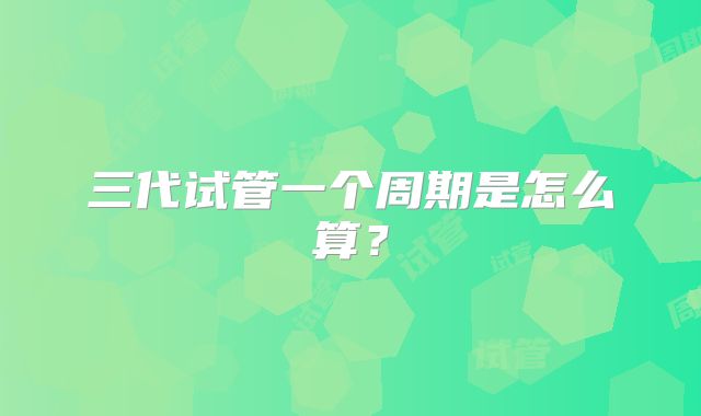 三代试管一个周期是怎么算？
