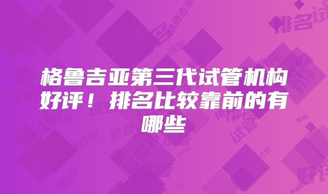 格鲁吉亚第三代试管机构好评！排名比较靠前的有哪些