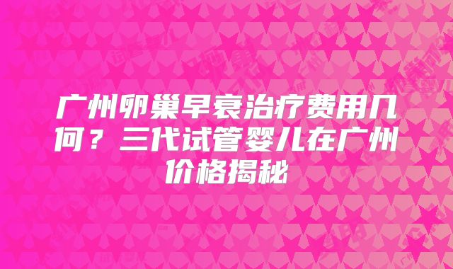 广州卵巢早衰治疗费用几何?三代试管婴儿在广州价格揭秘