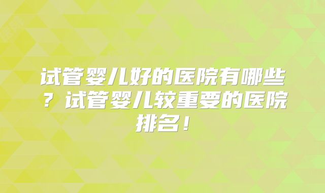 试管婴儿好的医院有哪些？试管婴儿较重要的医院排名！