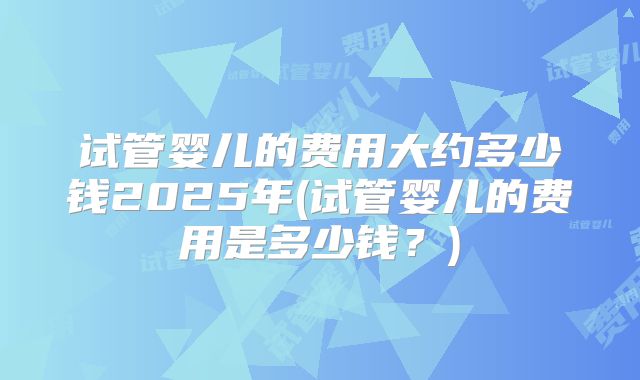 试管婴儿的费用大约多少钱2025年(试管婴儿的费用是多少钱?)