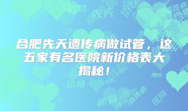 合肥先天遗传病做试管，这五家有名医院新价格表大揭秘！