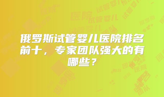 俄罗斯试管婴儿医院排名前十，专家团队强大的有哪些？