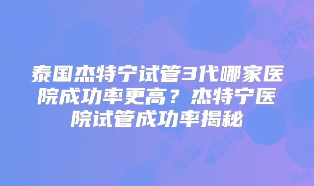 泰国杰特宁试管3代哪家医院成功率更高？杰特宁医院试管成功率揭秘