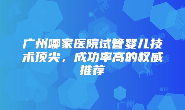 广州哪家医院试管婴儿技术顶尖,成功率高的权威推荐