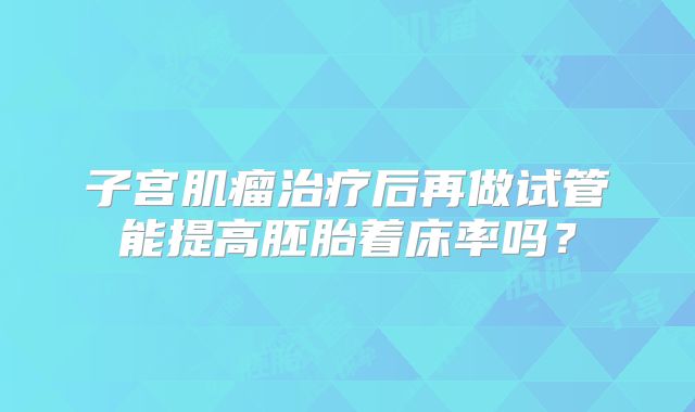 子宫肌瘤治疗后再做试管能提高胚胎着床率吗？