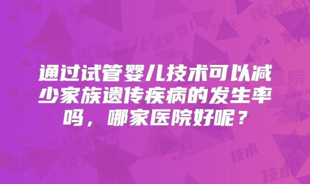 通过试管婴儿技术可以减少家族遗传疾病的发生率吗，哪家医院好呢？