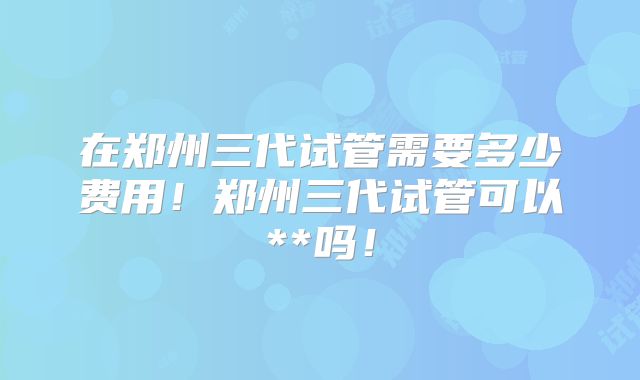 在郑州三代试管需要多少费用！郑州三代试管可以**吗！