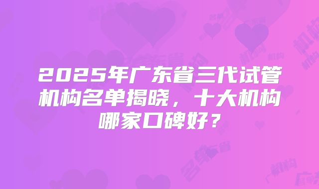 2025年广东省三代试管机构名单揭晓，十大机构哪家口碑好？