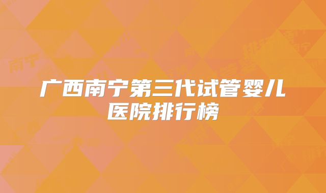 广西南宁第三代试管婴儿医院排行榜