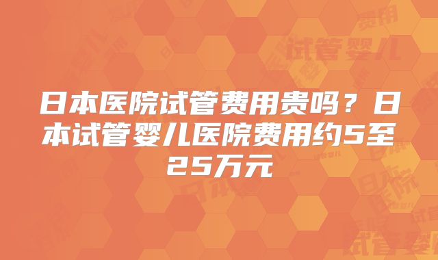 日本医院试管费用贵吗？日本试管婴儿医院费用约5至25万元