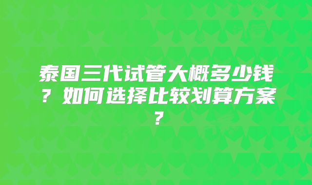 泰国三代试管大概多少钱?如何选择比较划算方案?