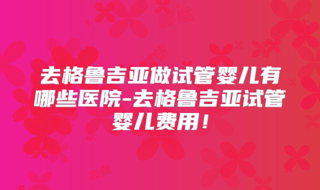 去格鲁吉亚做试管婴儿有哪些医院-去格鲁吉亚试管婴儿费用！