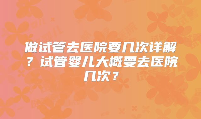 做试管去医院要几次详解？试管婴儿大概要去医院几次？