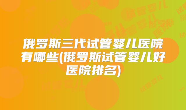 俄罗斯三代试管婴儿医院有哪些(俄罗斯试管婴儿好医院排名)