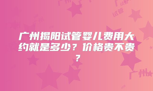 广州揭阳试管婴儿费用大约就是多少?价格贵不贵?