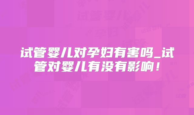 试管婴儿对孕妇有害吗_试管对婴儿有没有影响！