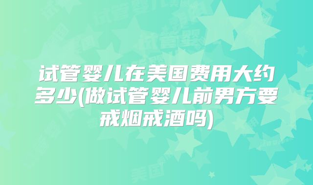 试管婴儿在美国费用大约多少(做试管婴儿前男方要戒烟戒酒吗)