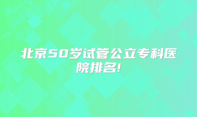 北京50岁试管公立专科医院排名!