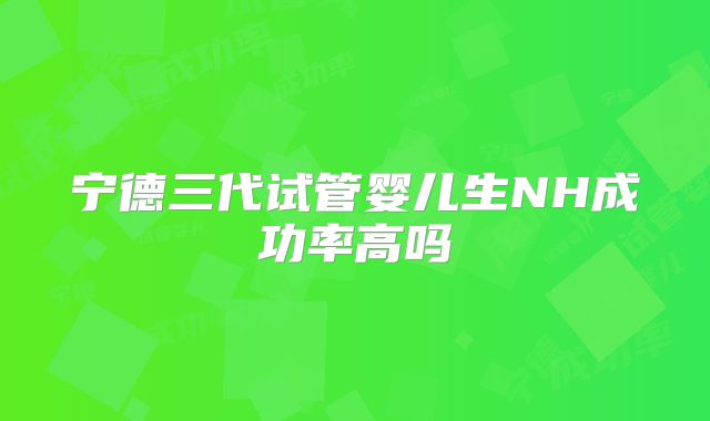 宁德三代试管婴儿生NH成功率高吗