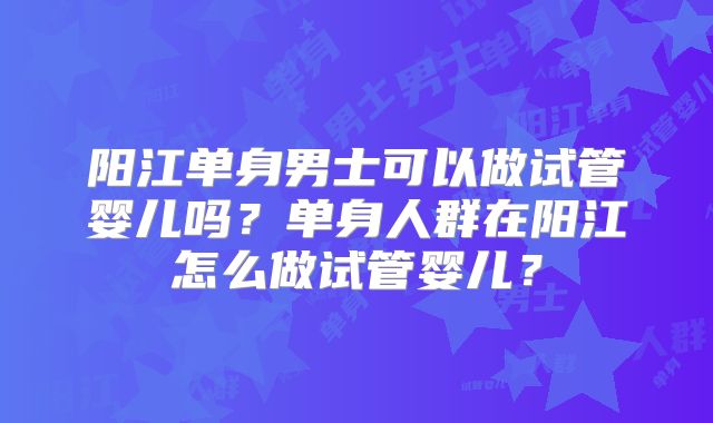 阳江单身男士可以做试管婴儿吗？单身人群在阳江怎么做试管婴儿？