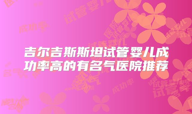 吉尔吉斯斯坦试管婴儿成功率高的有名气医院推荐