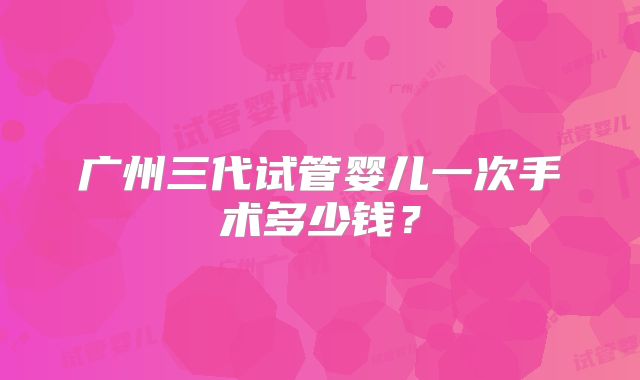 广州三代试管婴儿一次手术多少钱？