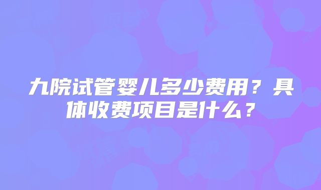 九院试管婴儿多少费用？具体收费项目是什么？